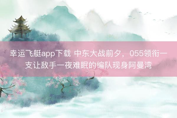 幸运飞艇app下载 中东大战前夕，055领衔一支让敌手一夜难眠的编队现身阿曼湾