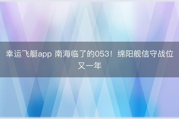 幸运飞艇app 南海临了的053！绵阳舰信守战位又一年