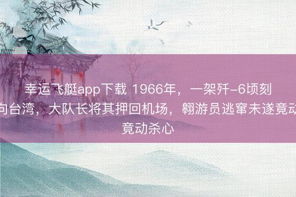 幸运飞艇app下载 1966年，一架歼-6顷刻间飞向台湾，大队长将其押回机场，翱游员逃窜未遂竟动杀心