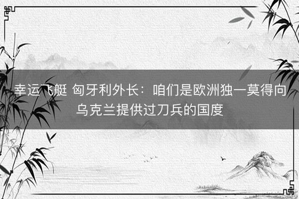 幸运飞艇 匈牙利外长：咱们是欧洲独一莫得向乌克兰提供过刀兵的国度