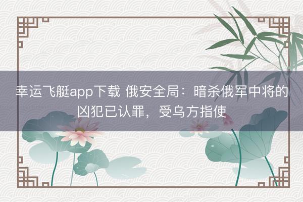 幸运飞艇app下载 俄安全局：暗杀俄军中将的凶犯已认罪，受乌方指使
