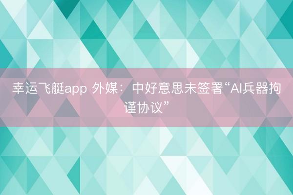 幸运飞艇app 外媒:中好意思未签署“AI兵器拘谨协议”