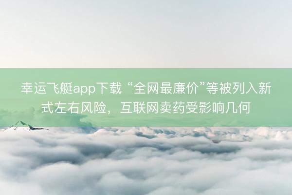 幸运飞艇app下载 “全网最廉价”等被列入新式左右风险，互联网卖药受影响几何