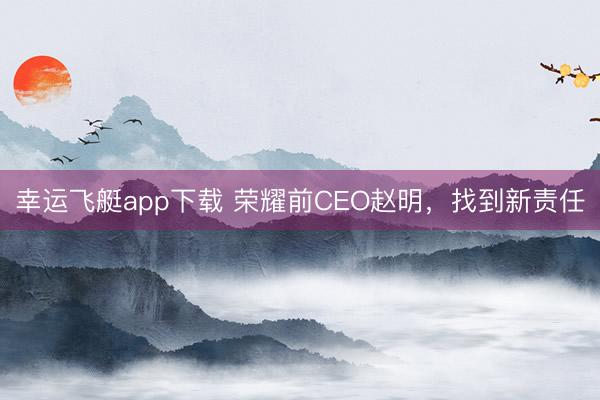 幸运飞艇app下载 荣耀前CEO赵明，找到新责任
