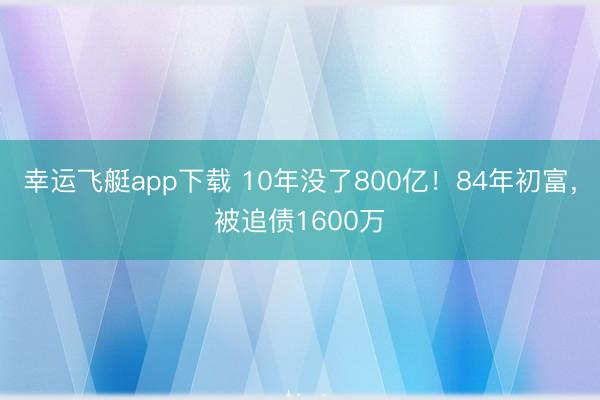 幸运飞艇app下载 10年没了800亿！84年初富，被追债1600万