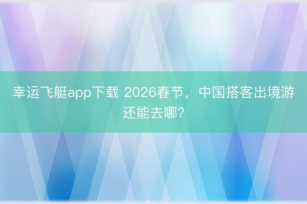 幸运飞艇app下载 2026春节，中国搭客出境游还能去哪？