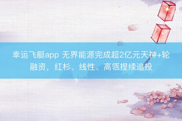 幸运飞艇app 无界能源完成超2亿元天神+轮融资，红杉、线性、高瓴捏续追投