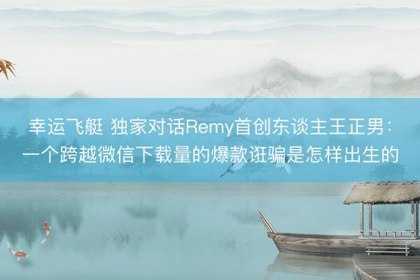幸运飞艇 独家对话Remy首创东谈主王正男：一个跨越微信下载量的爆款诳骗是怎样出生的