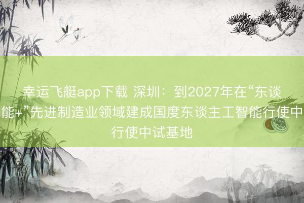 幸运飞艇app下载 深圳：到2027年在“东谈主工智能+”先进制造业领域建成国度东谈主工智能行使中试基地