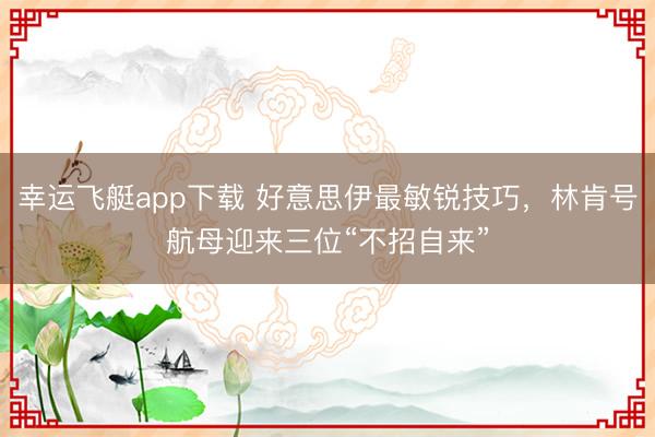 幸运飞艇app下载 好意思伊最敏锐技巧，林肯号航母迎来三位“不招自来”