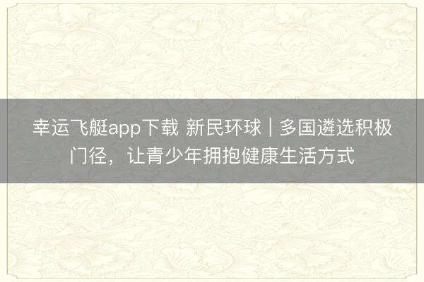 幸运飞艇app下载 新民环球 | 多国遴选积极门径，让青少年拥抱健康生活方式