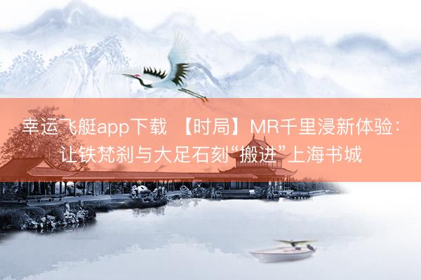 幸运飞艇app下载 【时局】MR千里浸新体验：让铁梵刹与大足石刻“搬进”上海书城