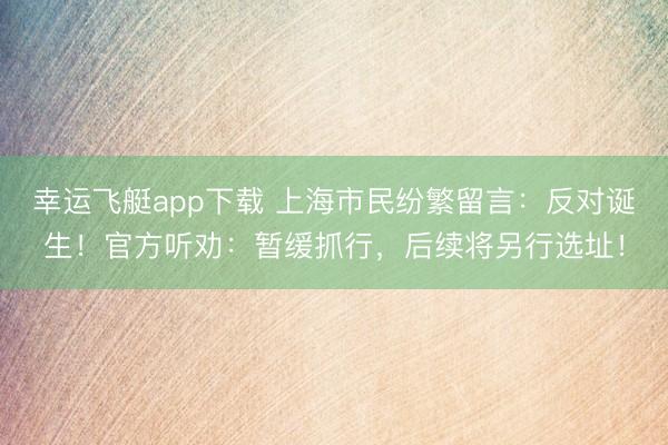 幸运飞艇app下载 上海市民纷繁留言：反对诞生！官方听劝：暂缓抓行，后续将另行选址！