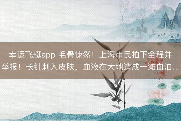 幸运飞艇app 毛骨悚然！上海市民拍下全程并举报！长针刺入皮肤，血液在大地造成一滩血泊…