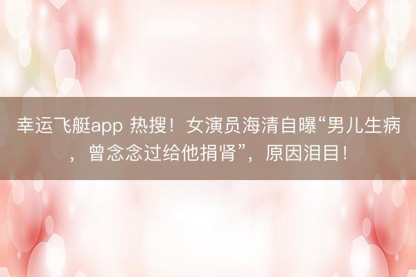 幸运飞艇app 热搜！女演员海清自曝“男儿生病，曾念念过给他捐肾”，原因泪目！