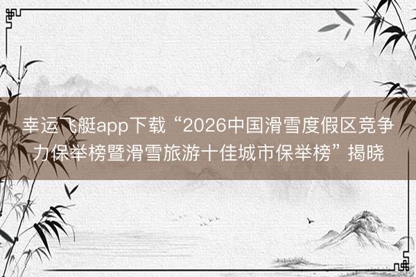 幸运飞艇app下载 “2026中国滑雪度假区竞争力保举榜暨滑雪旅游十佳城市保举榜” 揭晓