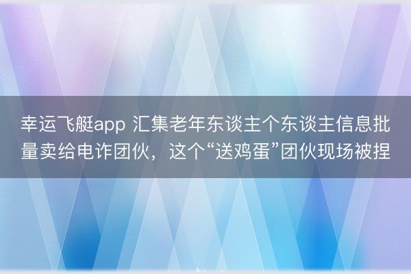 幸运飞艇app 汇集老年东谈主个东谈主信息批量卖给电诈团伙，这个“送鸡蛋”团伙现场被捏
