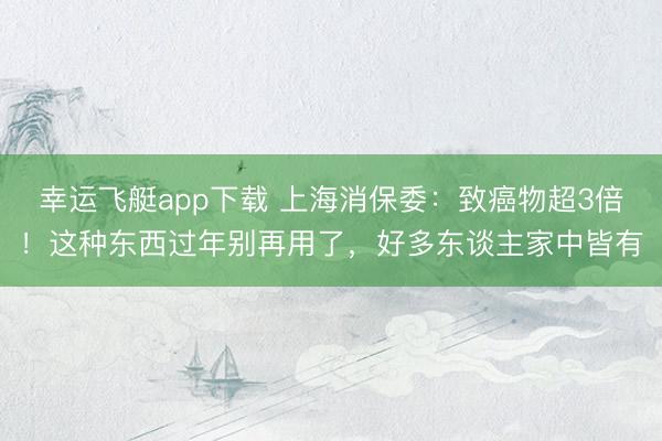 幸运飞艇app下载 上海消保委：致癌物超3倍！这种东西过年别再用了，好多东谈主家中皆有