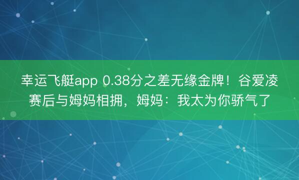 幸运飞艇app 0.38分之差无缘金牌！谷爱凌赛后与姆妈相拥，姆妈：我太为你骄气了