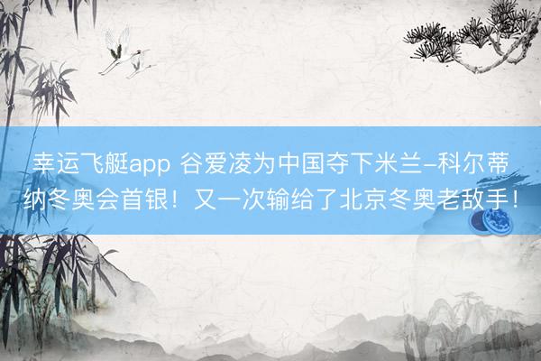 幸运飞艇app 谷爱凌为中国夺下米兰-科尔蒂纳冬奥会首银！又一次输给了北京冬奥老敌手！
