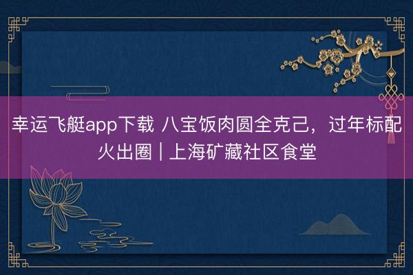幸运飞艇app下载 八宝饭肉圆全克己，过年标配火出圈 | 上海矿藏社区食堂