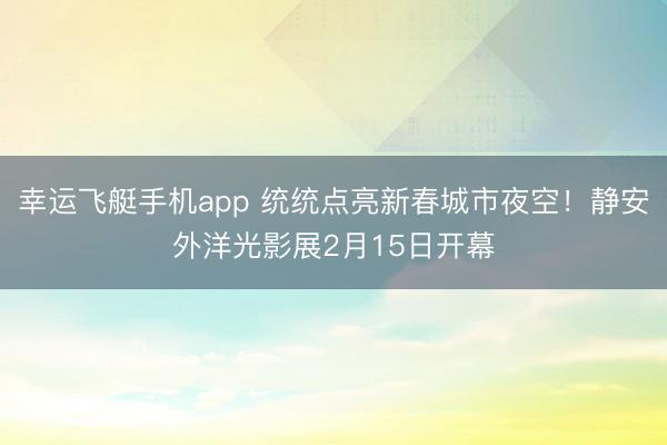 幸运飞艇手机app 统统点亮新春城市夜空！静安外洋光影展2月15日开幕