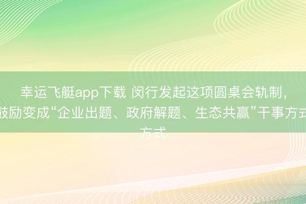 幸运飞艇app下载 闵行发起这项圆桌会轨制，鼓励变成“企业出题、政府解题、生态共赢”干事方式