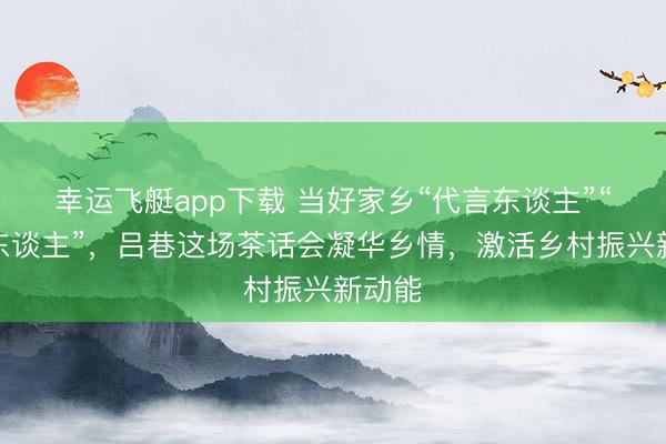 幸运飞艇app下载 当好家乡“代言东谈主”“牵线东谈主”，吕巷这场茶话会凝华乡情，激活乡村振兴新动能