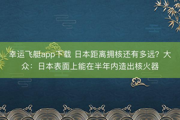 幸运飞艇app下载 日本距离拥核还有多远？大众：日本表面上能在半年内造出核火器