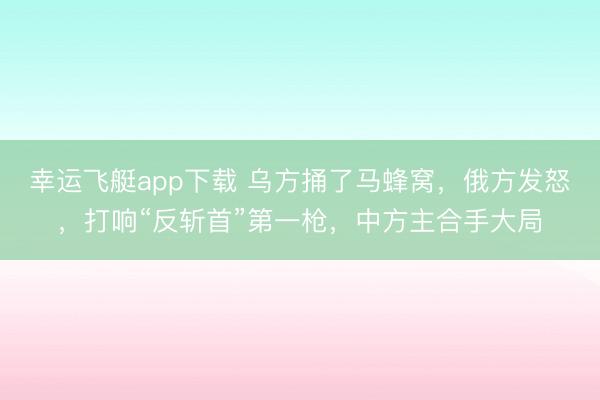 幸运飞艇app下载 乌方捅了马蜂窝,俄方发怒,打响“反斩首”第一枪,中方主合手大局