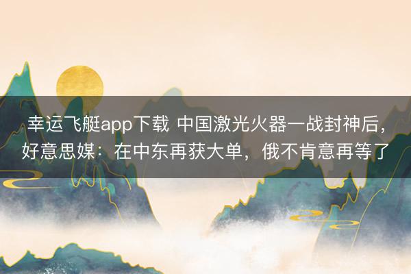 幸运飞艇app下载 中国激光火器一战封神后，好意思媒：在中东再获大单，俄不肯意再等了