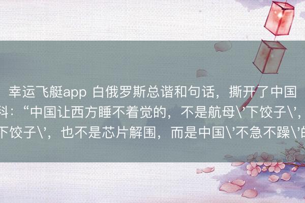 幸运飞艇app 白俄罗斯总谐和句话，撕开了中国最可怕的底牌！卢卡申科：“中国让西方睡不着觉的，不是航母'下饺子'，也不是芯片解围，而是中国'不急不躁'的可怕智力！”