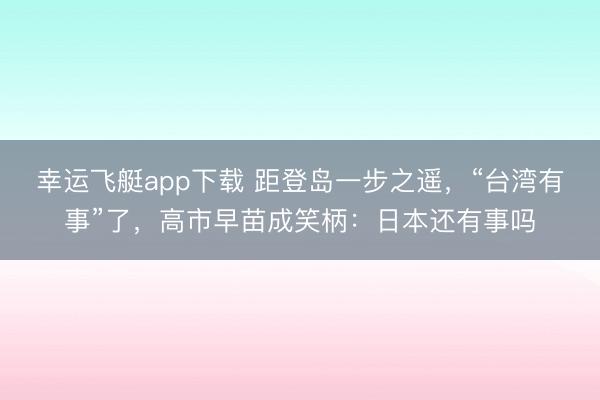 幸运飞艇app下载 距登岛一步之遥，“台湾有事”了，高市早苗成笑柄：日本还有事吗