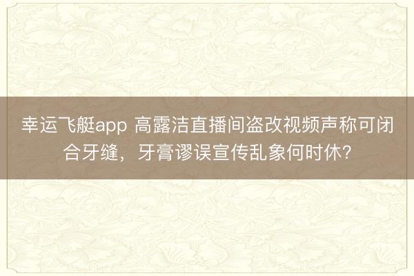 幸运飞艇app 高露洁直播间盗改视频声称可闭合牙缝，牙膏谬误宣传乱象何时休？