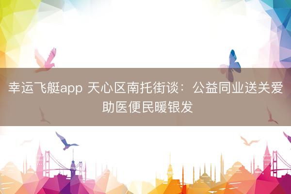 幸运飞艇app 天心区南托街谈：公益同业送关爱 助医便民暖银发