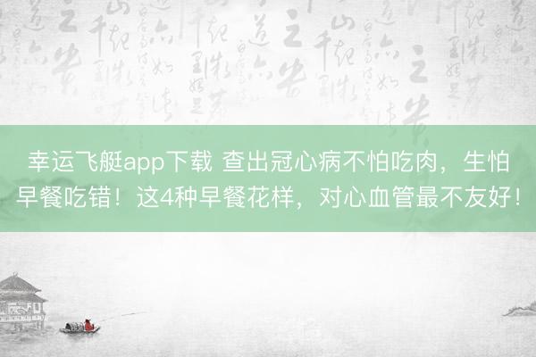 幸运飞艇app下载 查出冠心病不怕吃肉，生怕早餐吃错！这4种早餐花样，对心血管最不友好！