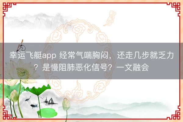 幸运飞艇app 经常气喘胸闷，还走几步就乏力？是慢阻肺恶化信号？一文融会