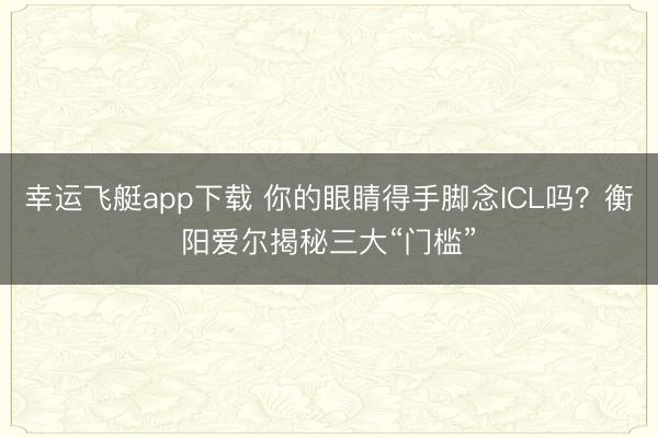 幸运飞艇app下载 你的眼睛得手脚念ICL吗？衡阳爱尔揭秘三大“门槛”