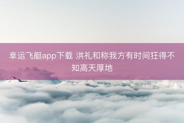 幸运飞艇app下载 洪礼和称我方有时间狂得不知高天厚地
