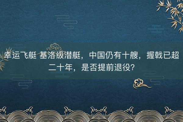 幸运飞艇 基洛级潜艇，中国仍有十艘，握戟已超二十年，是否提前退役？