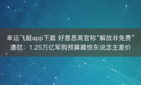 幸运飞艇app下载 好意思高官称“解放非免费”遭怼：1.25万亿军购预算藏惊东说念主差价