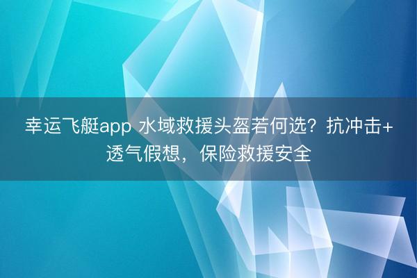 幸运飞艇app 水域救援头盔若何选？抗冲击+透气假想，保险救援安全