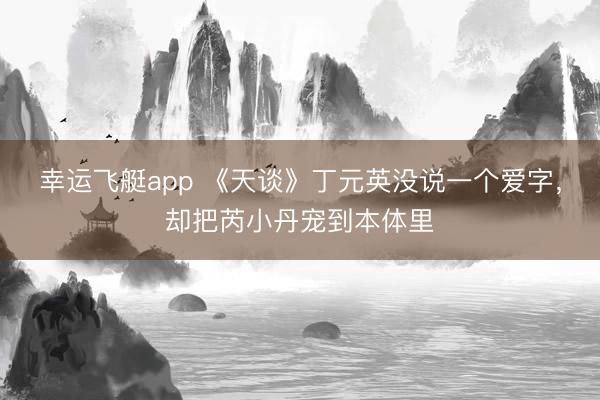 幸运飞艇app 《天谈》丁元英没说一个爱字，却把芮小丹宠到本体里