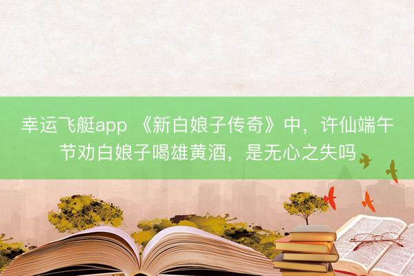 幸运飞艇app 《新白娘子传奇》中，许仙端午节劝白娘子喝雄黄酒，是无心之失吗