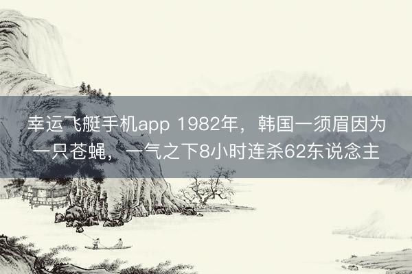 幸运飞艇手机app 1982年，韩国一须眉因为一只苍蝇，一气之下8小时连杀62东说念主