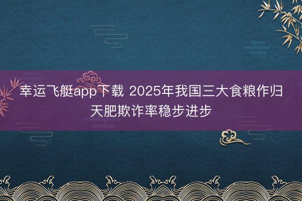 幸运飞艇app下载 2025年我国三大食粮作归天肥欺诈率稳步进步