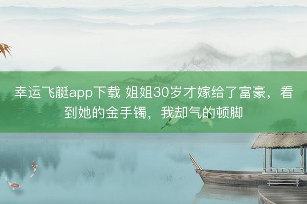 幸运飞艇app下载 姐姐30岁才嫁给了富豪，看到她的金手镯，我却气的顿脚