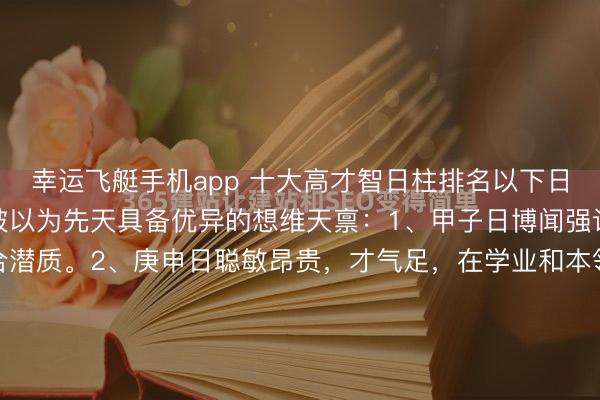 幸运飞艇手机app 十大高才智日柱排名以下日柱因干支组合得宜，常被以为先天具备优异的想维天禀：1、甲子日博闻强识，有创举性，具备结合潜质。2、庚申日聪敏昂贵，才气足，在学业和本领限制易有建树。3、癸卯日明锐灵秀，富饶艺术才华和交易头脑，懂得变通。4、丁亥日坐下正印，有贵东谈主缘，悟性好...