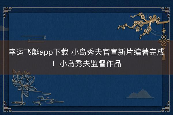 幸运飞艇app下载 小岛秀夫官宣新片编著完成！小岛秀夫监督作品