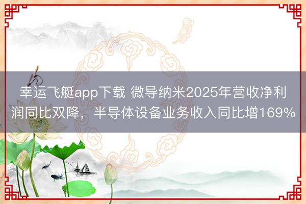 幸运飞艇app下载 微导纳米2025年营收净利润同比双降，半导体设备业务收入同比增169%